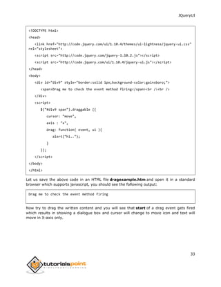 JQueryUI
33
<!DOCTYPE html>
<head>
<link href="http://code.jquery.com/ui/1.10.4/themes/ui-lightness/jquery-ui.css"
rel="stylesheet">
<script src="http://code.jquery.com/jquery-1.10.2.js"></script>
<script src="http://code.jquery.com/ui/1.10.4/jquery-ui.js"></script>
</head>
<body>
<div id="div9" style="border:solid 1px;background-color:gainsboro;">
<span>Drag me to check the event method firing</span><br /><br />
</div>
<script>
$("#div9 span").draggable ({
cursor: "move",
axis : "x",
drag: function( event, ui ){
alert("hi..");
}
});
</script>
</body>
</html>
Let us save the above code in an HTML file dragexample.htm and open it in a standard
browser which supports javascript, you should see the following output:
Drag me to check the event method firing
Now try to drag the written content and you will see that start of a drag event gets fired
which results in showing a dialogue box and cursor will change to move icon and text will
move in X-axis only.
 