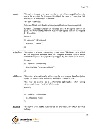 JQueryUI
35
accept This option is used when you need to control which draggable elements
are to be accepted for dropping. By default its value is * meaning that
every item is accepted by droppable.
This can be of type:
Selector: This type indicates which draggable elements are accepted.
Function: A callback function will be called for each draggable element on
page. This function should return true if the draggable element is accepted
by droppable.
Syntax
$( ".selector" ).droppable(
{ accept: ".special" }
);
activeClass This option is a String representing one or more CSS classes to be added
to the droppable element when an accepted element (one of those
indicated in options.accept) is being dragged. By default its value is false.
Syntax
$( ".selector" ).droppable(
{ activeClass: "ui-state-highlight" }
);
addClasses This option when set to false will prevent the ui-droppable class from being
added to the droppable elements. By default its value is true.
This may be desired as a performance optimization when calling
.droppable() init on hundreds of elements.
Syntax
$( ".selector" ).droppable(
{ addClasses: false }
);
disabled This option when set to true disables the droppable. By default its value
is false.
 