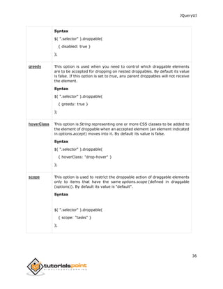 JQueryUI
36
Syntax
$( ".selector" ).droppable(
{ disabled: true }
);
greedy This option is used when you need to control which draggable elements
are to be accepted for dropping on nested droppables. By default its value
is false. If this option is set to true, any parent droppables will not receive
the element.
Syntax
$( ".selector" ).droppable(
{ greedy: true }
);
hoverClass This option is String representing one or more CSS classes to be added to
the element of droppable when an accepted element (an element indicated
in options.accept) moves into it. By default its value is false.
Syntax
$( ".selector" ).droppable(
{ hoverClass: "drop-hover" }
);
scope This option is used to restrict the droppable action of draggable elements
only to items that have the same options.scope (defined in draggable
(options)). By default its value is "default".
Syntax
$( ".selector" ).droppable(
{ scope: "tasks" }
);
 