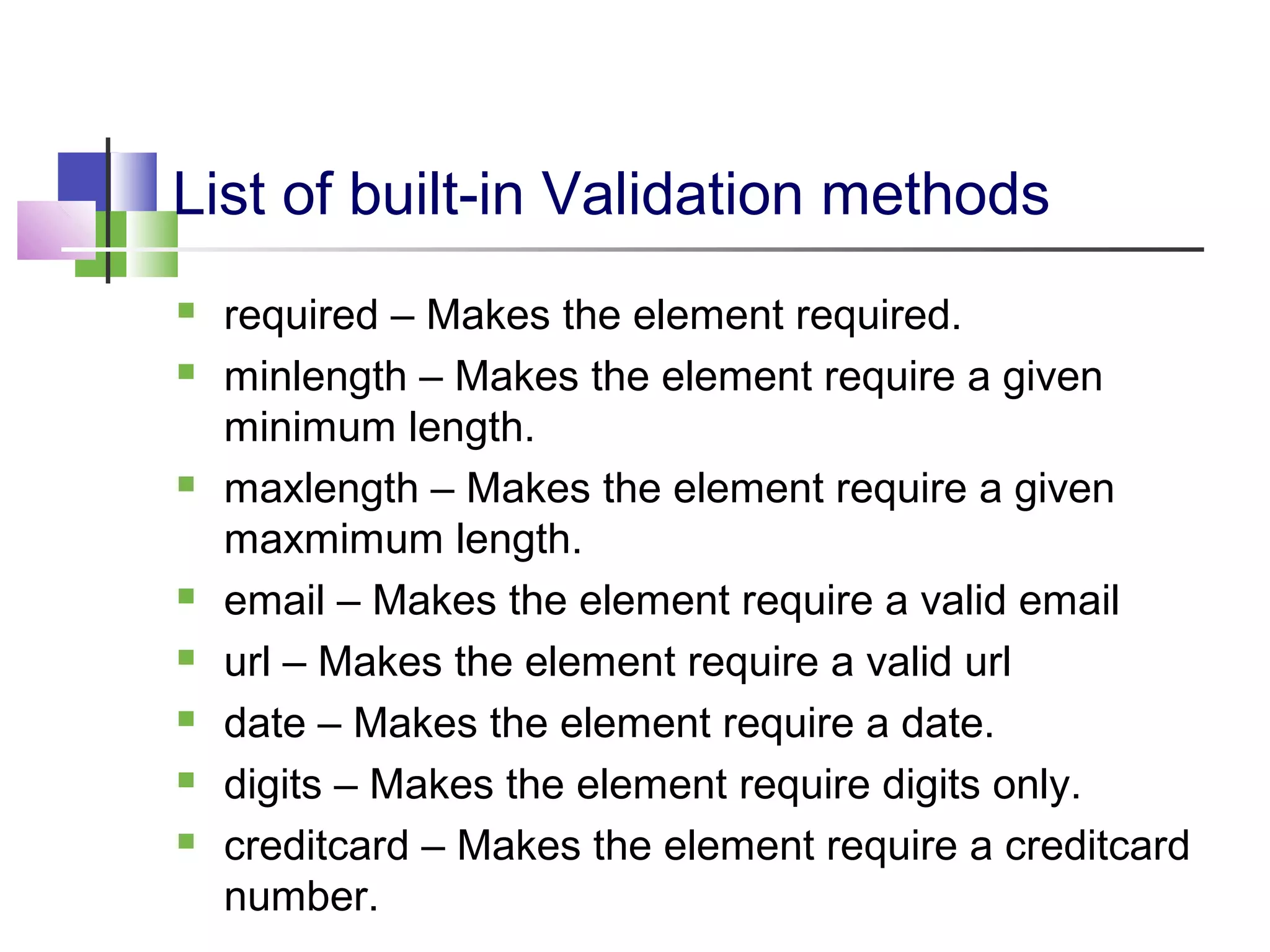 List of built-in Validation methods
required – Makes the element required.
minlength – Makes the element require a given
minimum length.
maxlength – Makes the element require a given
maxmimum length.
email – Makes the element require a valid email
url – Makes the element require a valid url
date – Makes the element require a date.
digits – Makes the element require digits only.
creditcard – Makes the element require a creditcard
number.