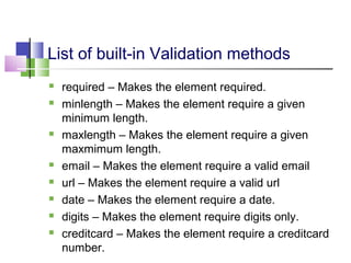 List of built-in Validation methods
 required – Makes the element required.
 minlength – Makes the element require a given
minimum length.
 maxlength – Makes the element require a given
maxmimum length.
 email – Makes the element require a valid email
 url – Makes the element require a valid url
 date – Makes the element require a date.
 digits – Makes the element require digits only.
 creditcard – Makes the element require a creditcard
number.
 