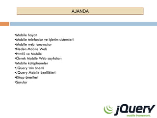AJANDA

• Mobile hayat
• Mobile telefonlar ve işletim sistemleri
• Mobile web tarayıcılar
• Neden Mobile Web
• Html5 ve Mobile
• Örnek Mobile Web sayfaları
• Mobile kütüphaneler
• JQuery ‘nin önemi
• JQuery Mobile özellikleri
• Kitap önerileri
• Sorular

 