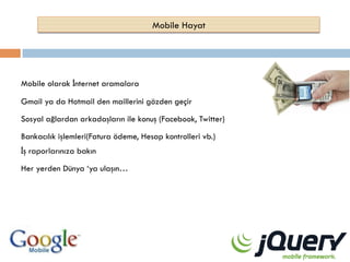 Mobile Hayat

Mobile olarak İnternet aramalara
Gmail ya da Hotmail den maillerini gözden geçir
Sosyal ağlardan arkadaşların ile konuş (Facebook, Twitter)
Bankacılık işlemleri(Fatura ödeme, Hesap kontrolleri vb.)
İş raporlarınıza bakın
Her yerden Dünya ‘ya ulaşın…

 
