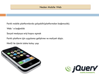 Neden Mobile Web

Farklı mobile platformlarda çalışabilir(platformdan bağımsızlık).
Web ‘ e bağımlılık
Sosyal medyaya erişi kapısı açmak
Farklı platform için uygulama geliştirme ve maliyeti düşür.
Html5 ile işlerini daha kolay yap

 