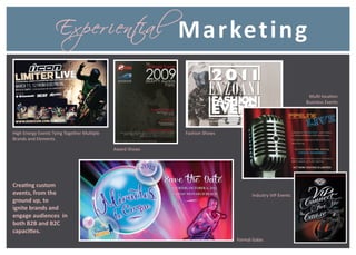 Ex per i ental
                                i                          M a r keti n g

                                                                                                         Multi-location
                                                                                                        Business Events




High Energy Events Tying Together Multiple                 Fashion Shows
Brands and Elements

                                             Award Shows




Creating custom
events, from the                                                                  Industry VIP Events
ground up, to
ignite brands and
engage audiences in
both B2B and B2C
capacities.
                                                                           Formal Galas
 