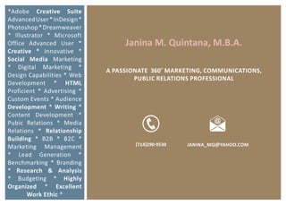 *Adobe Creative Suite
Advanced User * InDesign *
Photoshop * Dreamweaver
* Illustrator * Microsoft
Office Advanced User *            Janina M. Quintana, M.B.A.
Creative * Innovative *
Social Media Marketing
* Digital Marketing *
                             A PASSIONATE 360˚ MARKETING, COMMUNICATIONS,
Design Capabilities * Web
                                     PUBLIC RELATIONS PROFESSIONAL
Development * HTML
Proficient * Advertising *
Custom Events * Audience
Development * Writing *
Content Development *
Pubic Relations * Media
Relations * Relationship
Building * B2B * B2C *
                                     (714)290-9530   JANINA_MQ@YAHOO.COM
Marketing Management
* Lead Generation *
Benchmarking * Branding
* Research & Analysis
* Budgeting * Highly
Organized * Excellent
       Work Ethic *
 