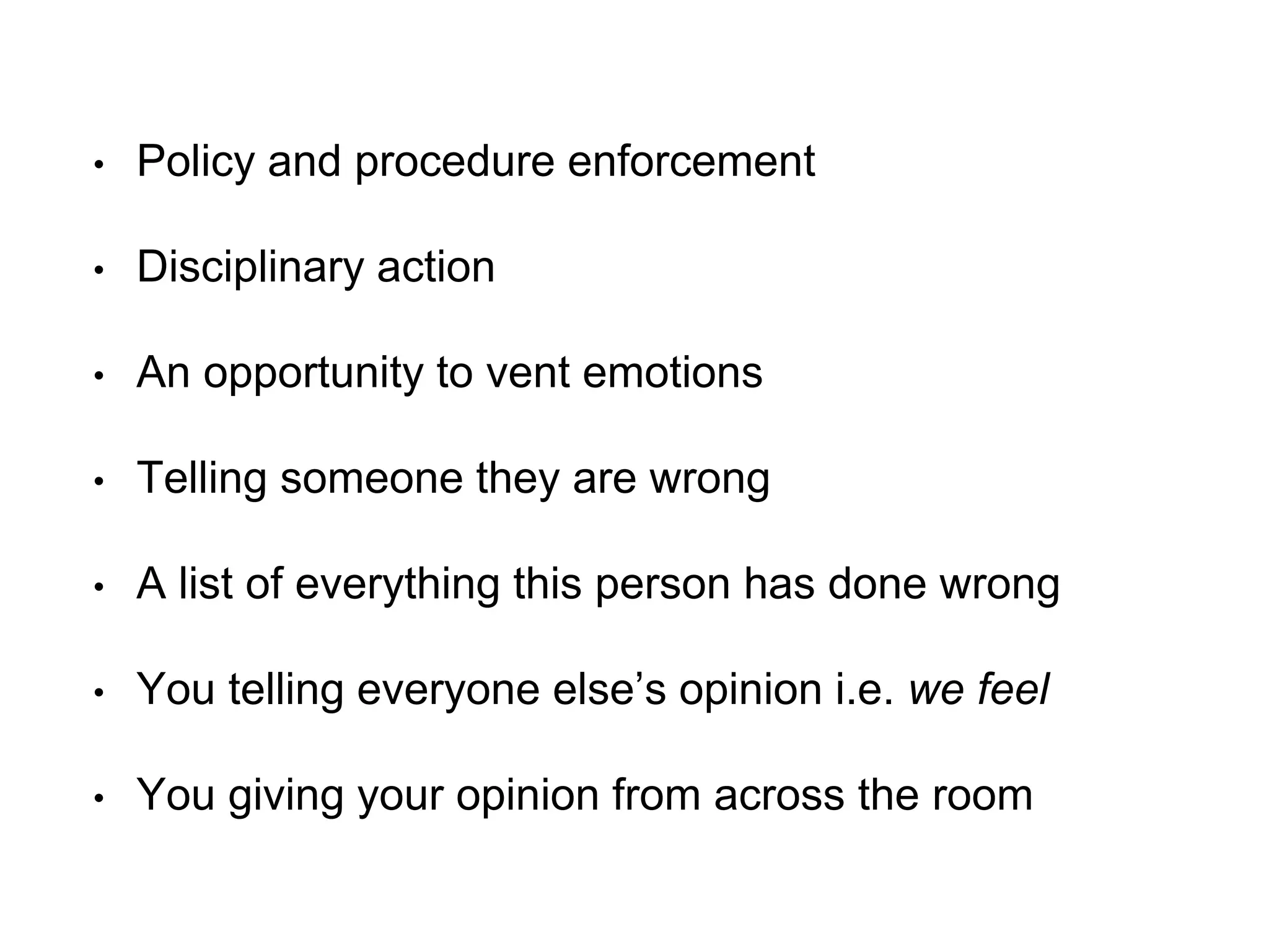 • Policy and procedure enforcement
• Disciplinary action
• An opportunity to vent emotions
• Telling someone they are wrong
• A list of everything this person has done wrong
• You telling everyone else’s opinion i.e. we feel
• You giving your opinion from across the room
 