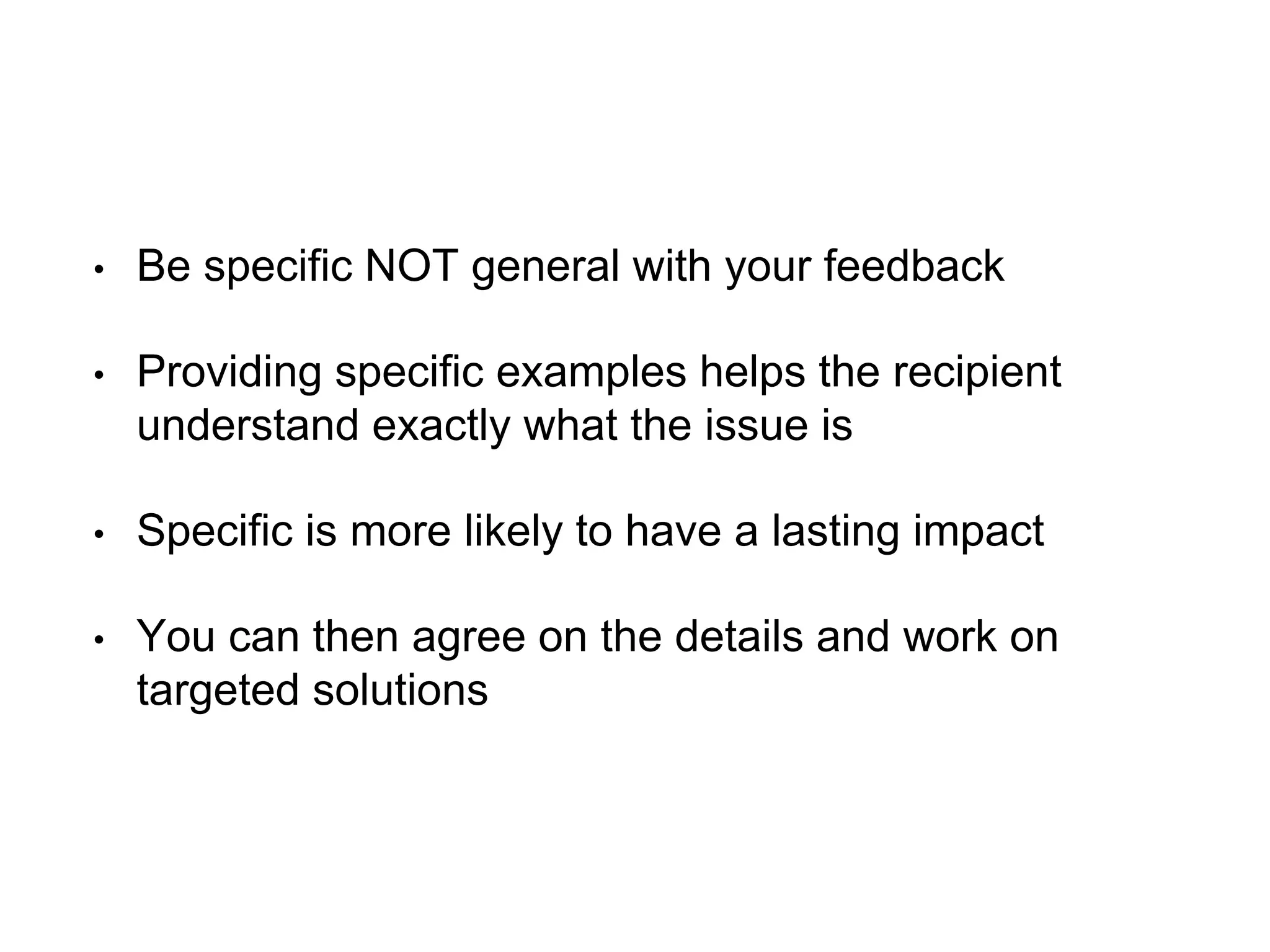 • Be specific NOT general with your feedback
• Providing specific examples helps the recipient
understand exactly what the issue is
• Specific is more likely to have a lasting impact
• You can then agree on the details and work on
targeted solutions
 