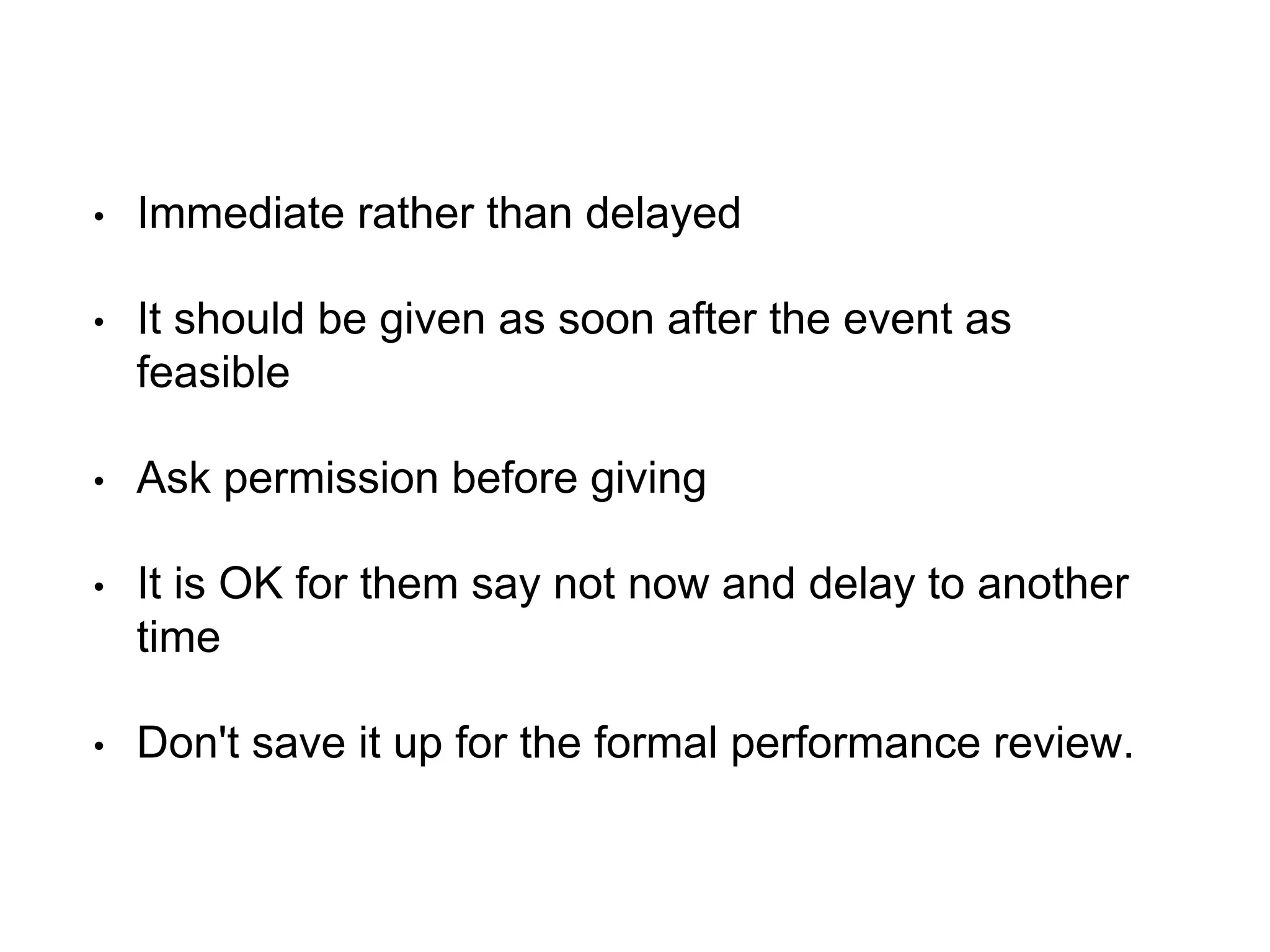 • Immediate rather than delayed
• It should be given as soon after the event as
feasible
• Ask permission before giving
• It is OK for them say not now and delay to another
time
• Don't save it up for the formal performance review.
 
