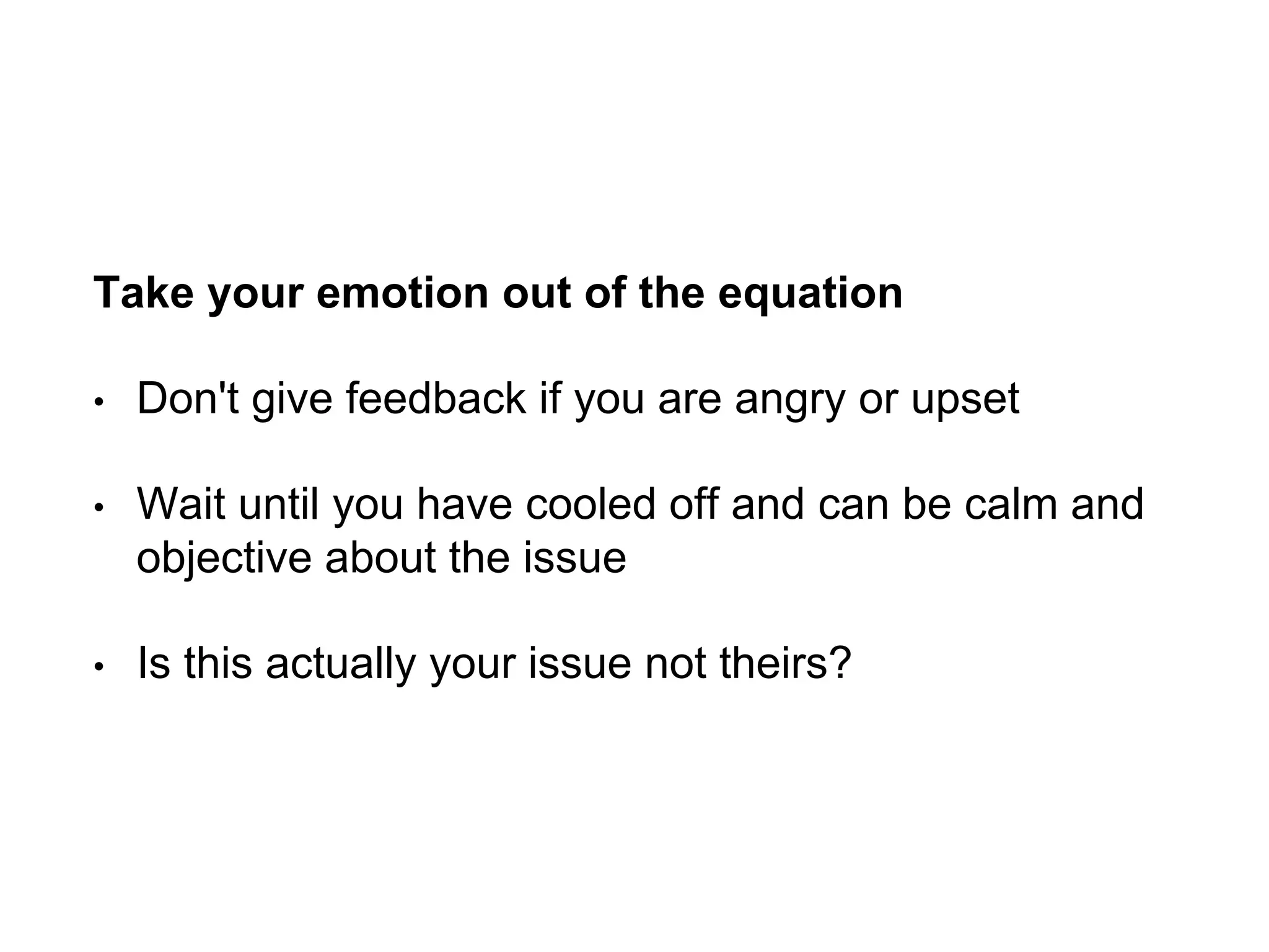 Take your emotion out of the equation
• Don't give feedback if you are angry or upset
• Wait until you have cooled off and can be calm and
objective about the issue
• Is this actually your issue not theirs?
 