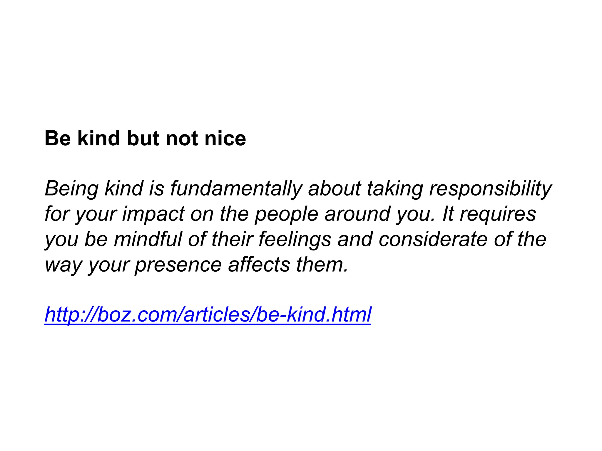 Be kind but not nice
Being kind is fundamentally about taking responsibility
for your impact on the people around you. It requires
you be mindful of their feelings and considerate of the
way your presence affects them.
http://boz.com/articles/be-kind.html
 