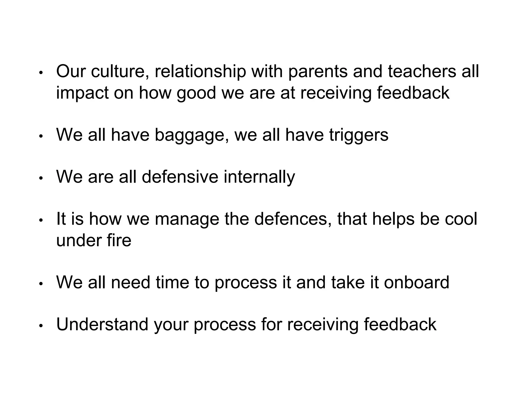 • Our culture, relationship with parents and teachers all
impact on how good we are at receiving feedback
• We all have baggage, we all have triggers
• We are all defensive internally
• It is how we manage the defences, that helps be cool
under fire
• We all need time to process it and take it onboard
• Understand your process for receiving feedback
 