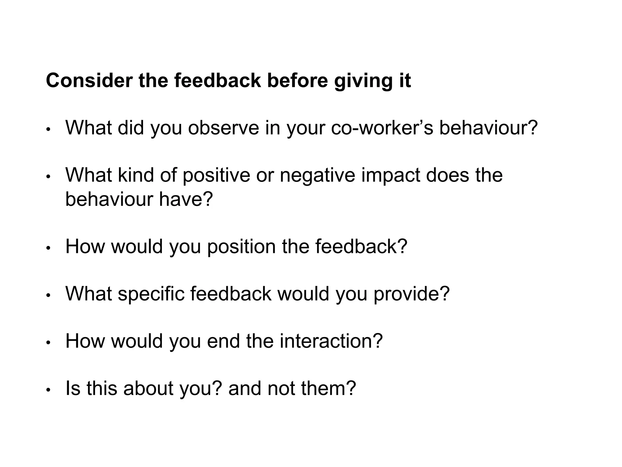 Consider the feedback before giving it
• What did you observe in your co-worker’s behaviour?
• What kind of positive or negative impact does the
behaviour have?
• How would you position the feedback?
• What specific feedback would you provide?
• How would you end the interaction?
• Is this about you? and not them?
 