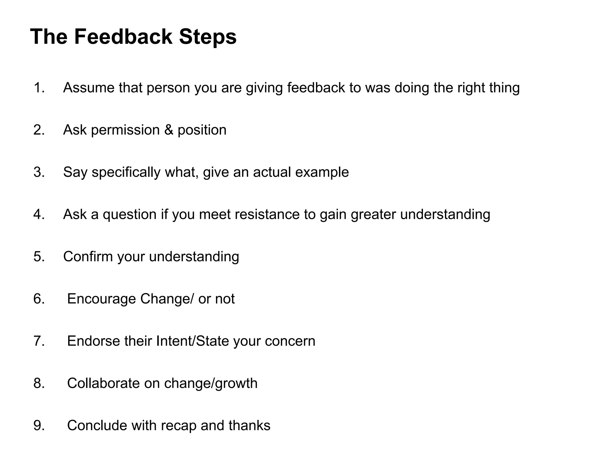 The Feedback Steps
1. Assume that person you are giving feedback to was doing the right thing
2. Ask permission & position
3. Say specifically what, give an actual example
4. Ask a question if you meet resistance to gain greater understanding
5. Confirm your understanding
6. Encourage Change/ or not
7. Endorse their Intent/State your concern
8. Collaborate on change/growth
9. Conclude with recap and thanks
 