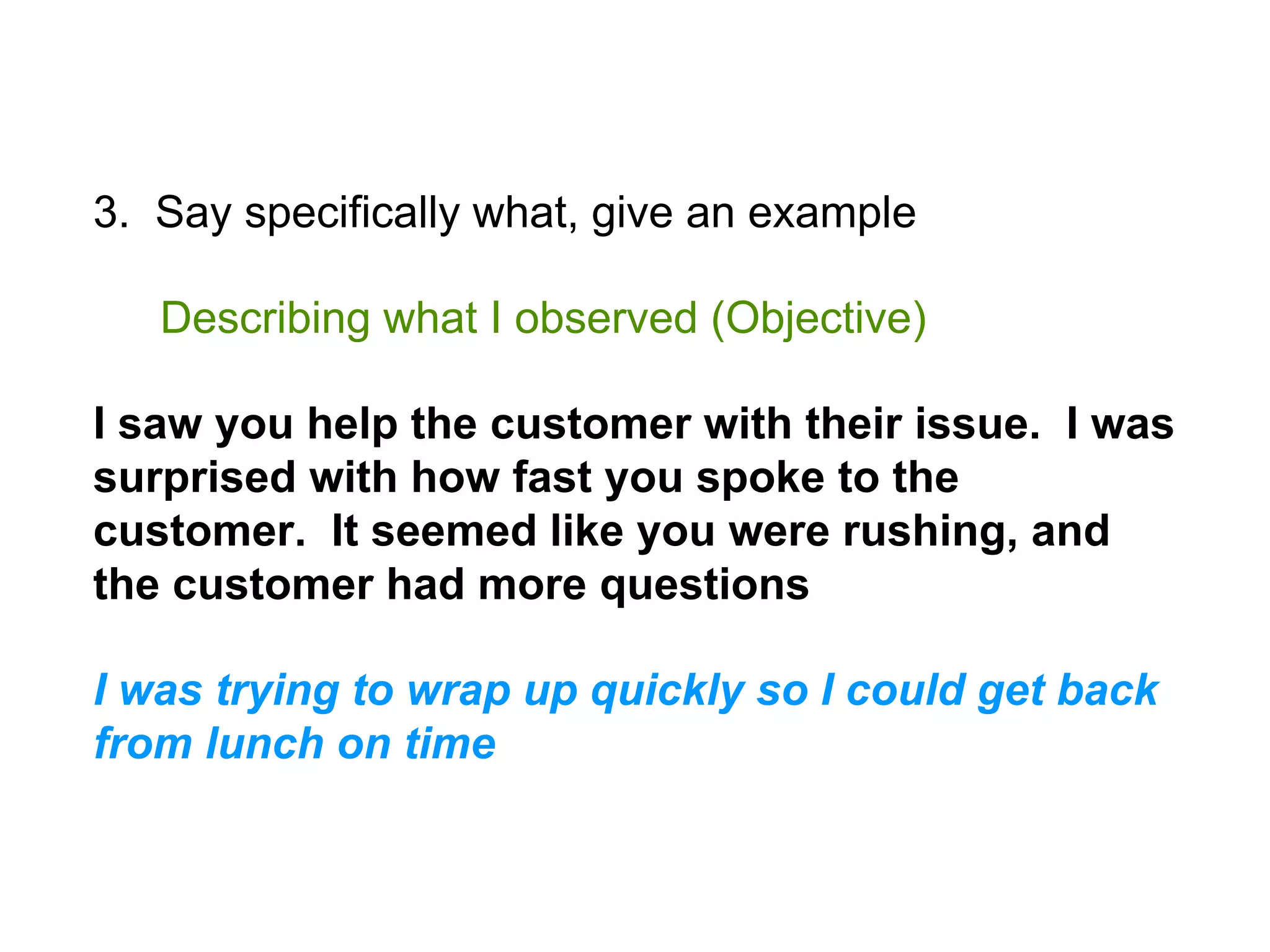 3. Say specifically what, give an example
Describing what I observed (Objective)
I saw you help the customer with their issue. I was
surprised with how fast you spoke to the
customer. It seemed like you were rushing, and
the customer had more questions
I was trying to wrap up quickly so I could get back
from lunch on time
 