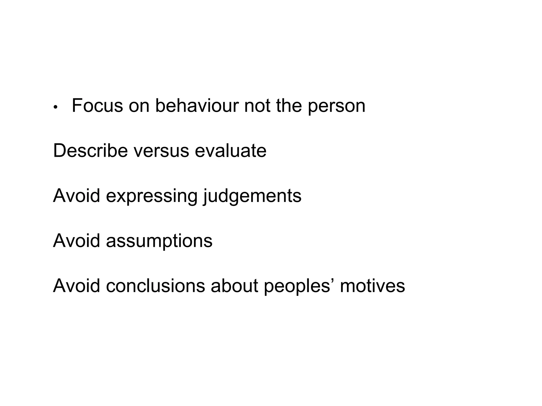 • Focus on behaviour not the person
Describe versus evaluate
Avoid expressing judgements
Avoid assumptions
Avoid conclusions about peoples’ motives
 