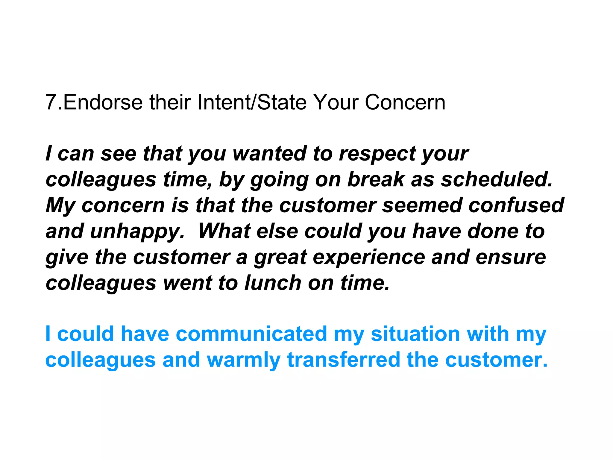 7.Endorse their Intent/State Your Concern
I can see that you wanted to respect your
colleagues time, by going on break as scheduled.
My concern is that the customer seemed confused
and unhappy. What else could you have done to
give the customer a great experience and ensure
colleagues went to lunch on time.
I could have communicated my situation with my
colleagues and warmly transferred the customer.
 