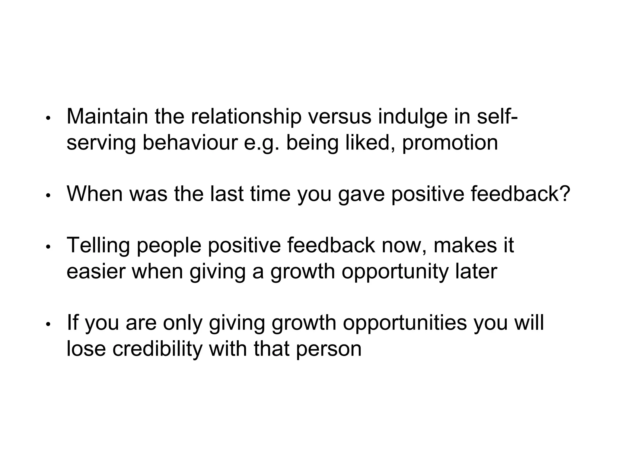 • Maintain the relationship versus indulge in self-
serving behaviour e.g. being liked, promotion
• When was the last time you gave positive feedback?
• Telling people positive feedback now, makes it
easier when giving a growth opportunity later
• If you are only giving growth opportunities you will
lose credibility with that person
 