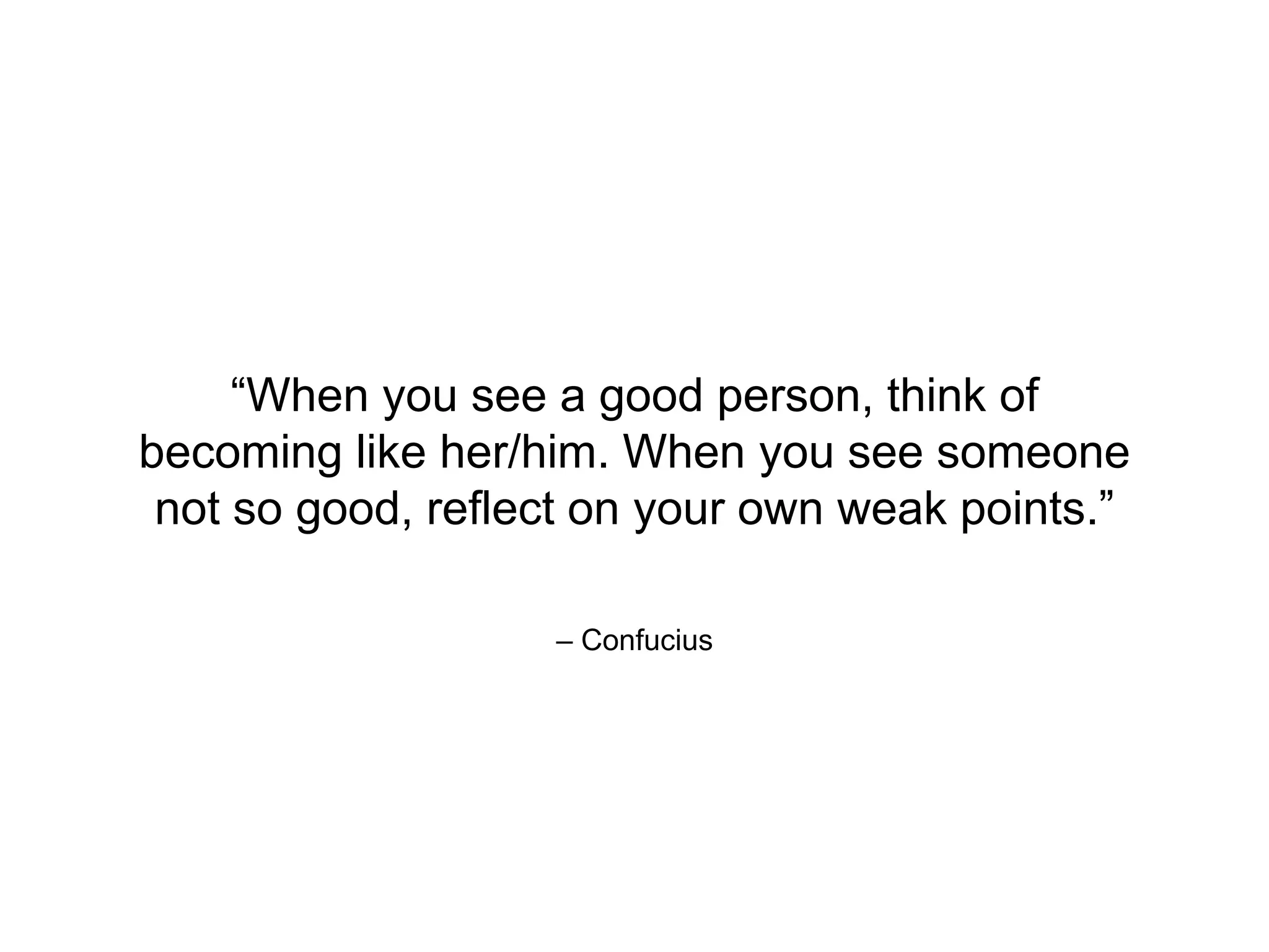 – Confucius
“When you see a good person, think of
becoming like her/him. When you see someone
not so good, reflect on your own weak points.”
 