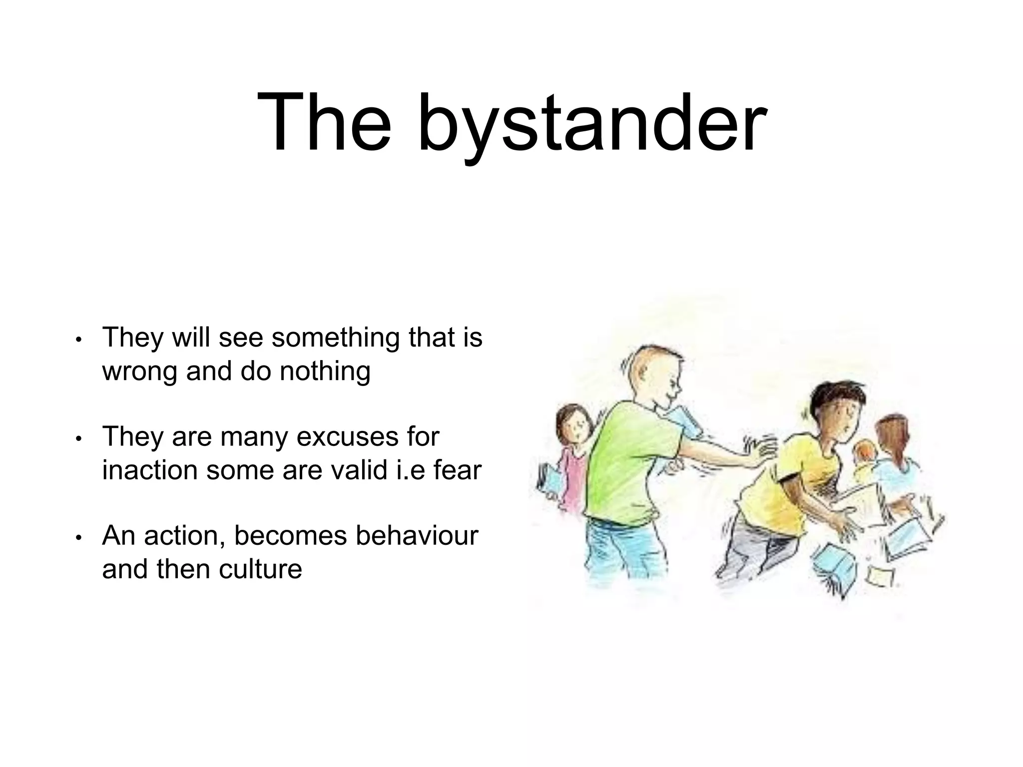 The bystander
• They will see something that is
wrong and do nothing
• They are many excuses for
inaction some are valid i.e fear
• An action, becomes behaviour
and then culture
 