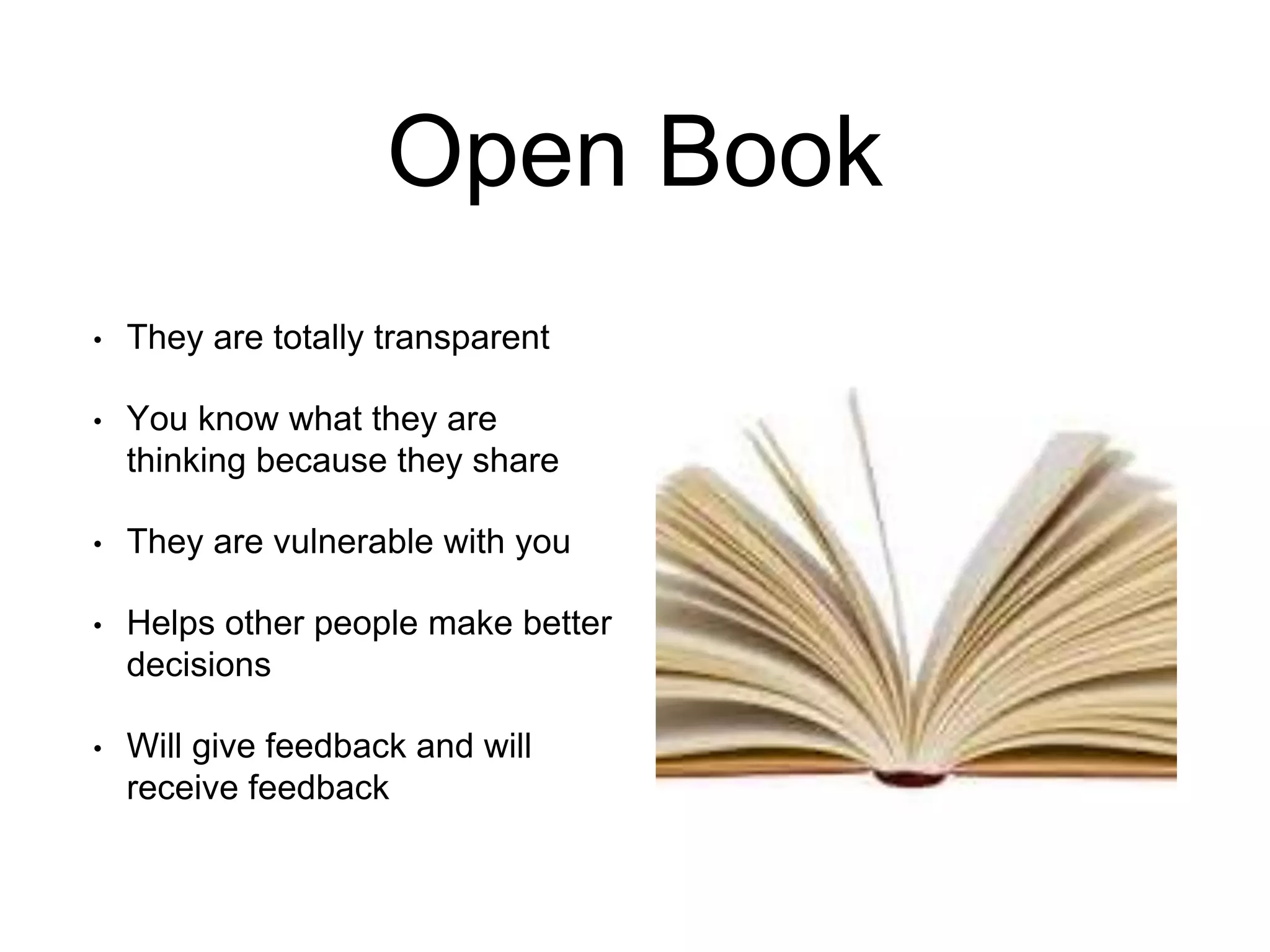 Open Book
• They are totally transparent
• You know what they are
thinking because they share
• They are vulnerable with you
• Helps other people make better
decisions
• Will give feedback and will
receive feedback
 