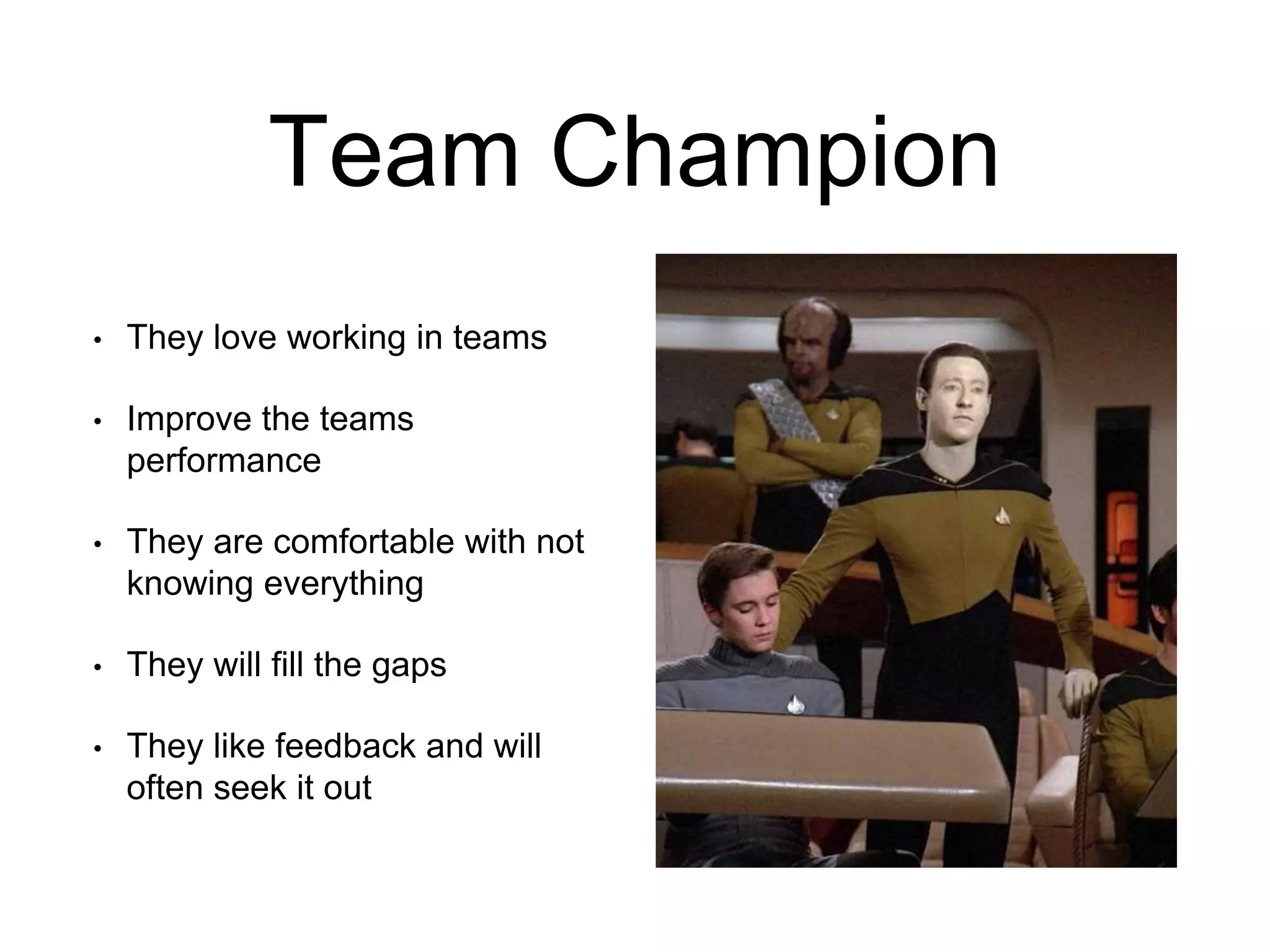 Team Champion
• They love working in teams
• Improve the teams
performance
• They are comfortable with not
knowing everything
• They will fill the gaps
• They like feedback and will
often seek it out
 
