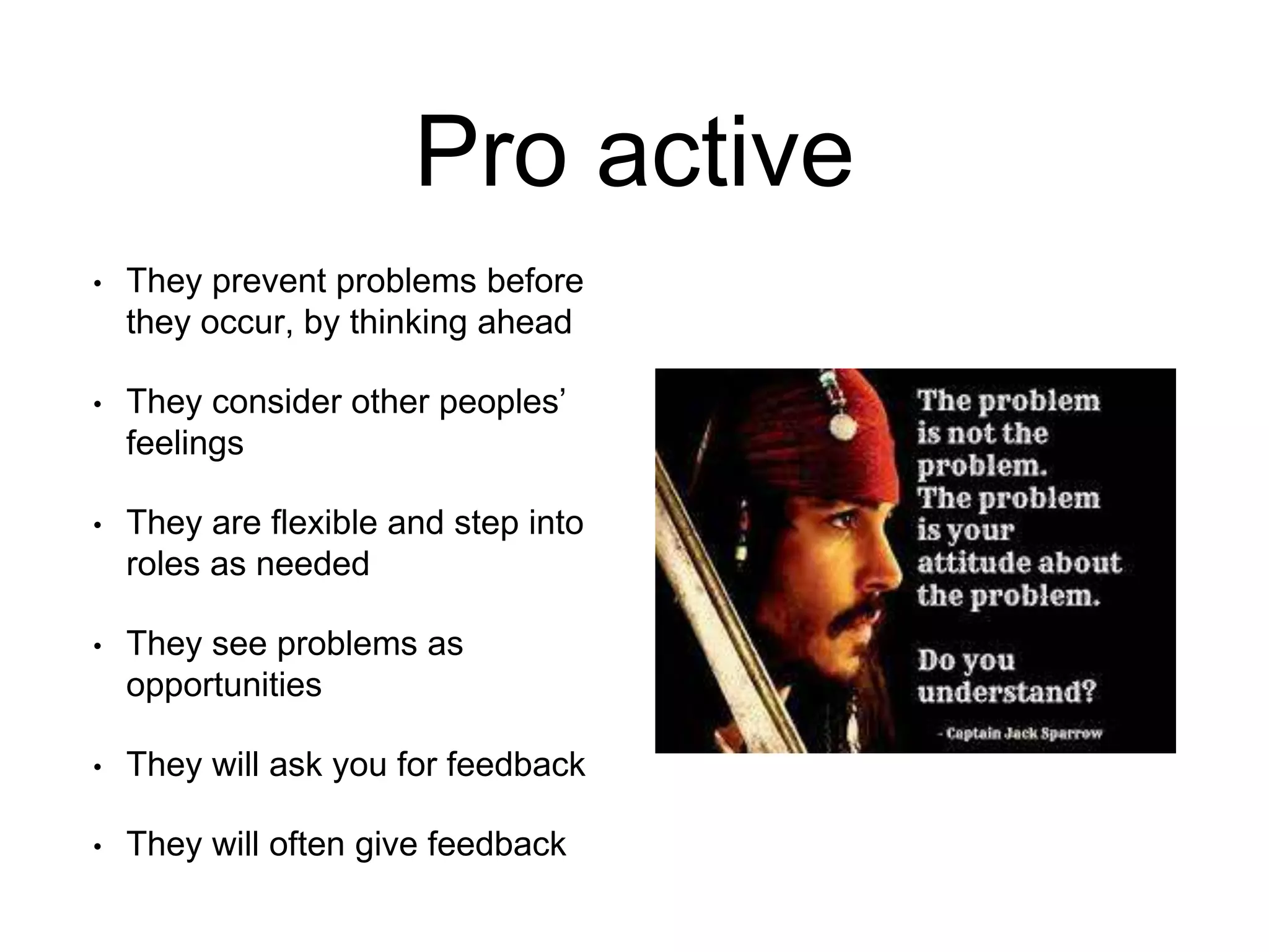 Pro active
• They prevent problems before
they occur, by thinking ahead
• They consider other peoples’
feelings
• They are flexible and step into
roles as needed
• They see problems as
opportunities
• They will ask you for feedback
• They will often give feedback
 