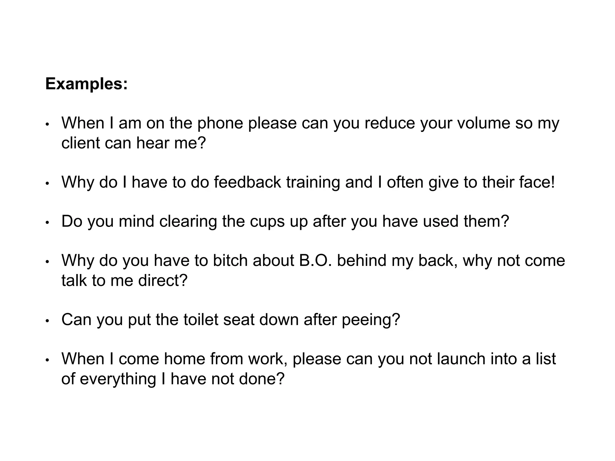 Examples:
• When I am on the phone please can you reduce your volume so my
client can hear me?
• Why do I have to do feedback training and I often give to their face!
• Do you mind clearing the cups up after you have used them?
• Why do you have to bitch about B.O. behind my back, why not come
talk to me direct?
• Can you put the toilet seat down after peeing?
• When I come home from work, please can you not launch into a list
of everything I have not done?
 