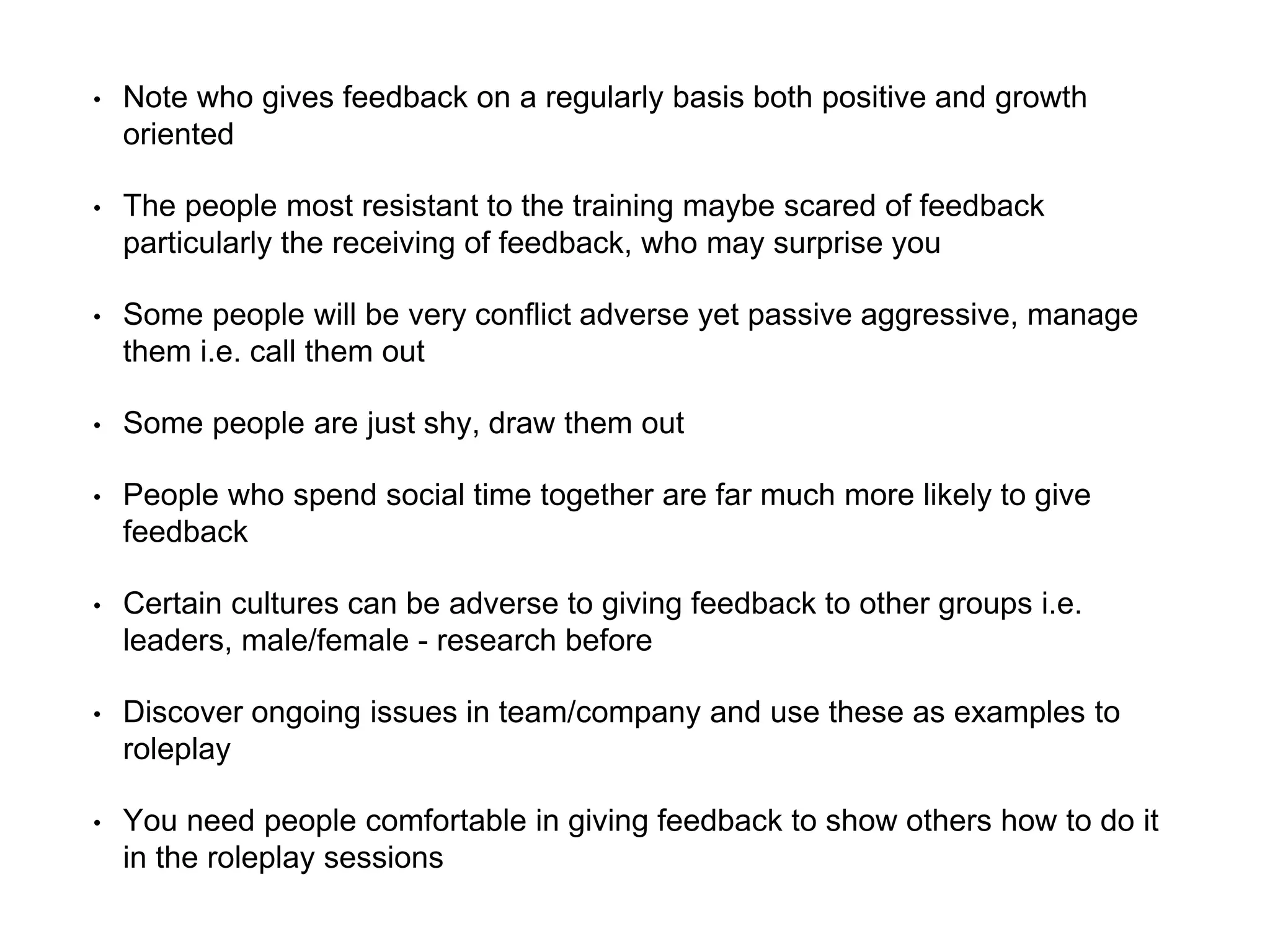 • Note who gives feedback on a regularly basis both positive and growth
oriented
• The people most resistant to the training maybe scared of feedback
particularly the receiving of feedback, who may surprise you
• Some people will be very conflict adverse yet passive aggressive, manage
them i.e. call them out
• Some people are just shy, draw them out
• People who spend social time together are far much more likely to give
feedback
• Certain cultures can be adverse to giving feedback to other groups i.e.
leaders, male/female - research before
• Discover ongoing issues in team/company and use these as examples to
roleplay
• You need people comfortable in giving feedback to show others how to do it
in the roleplay sessions
 