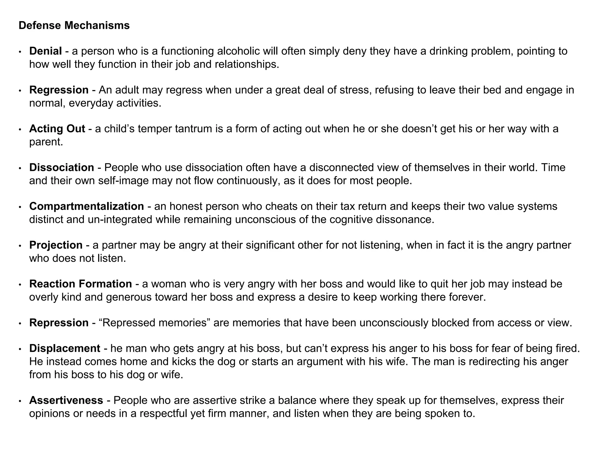 Defense Mechanisms
• Denial - a person who is a functioning alcoholic will often simply deny they have a drinking problem, pointing to
how well they function in their job and relationships.
• Regression - An adult may regress when under a great deal of stress, refusing to leave their bed and engage in
normal, everyday activities.
• Acting Out - a child’s temper tantrum is a form of acting out when he or she doesn’t get his or her way with a
parent.
• Dissociation - People who use dissociation often have a disconnected view of themselves in their world. Time
and their own self-image may not flow continuously, as it does for most people.
• Compartmentalization - an honest person who cheats on their tax return and keeps their two value systems
distinct and un-integrated while remaining unconscious of the cognitive dissonance.
• Projection - a partner may be angry at their significant other for not listening, when in fact it is the angry partner
who does not listen.
• Reaction Formation - a woman who is very angry with her boss and would like to quit her job may instead be
overly kind and generous toward her boss and express a desire to keep working there forever.
• Repression - “Repressed memories” are memories that have been unconsciously blocked from access or view.
• Displacement - he man who gets angry at his boss, but can’t express his anger to his boss for fear of being fired.
He instead comes home and kicks the dog or starts an argument with his wife. The man is redirecting his anger
from his boss to his dog or wife.
• Assertiveness - People who are assertive strike a balance where they speak up for themselves, express their
opinions or needs in a respectful yet firm manner, and listen when they are being spoken to.
 