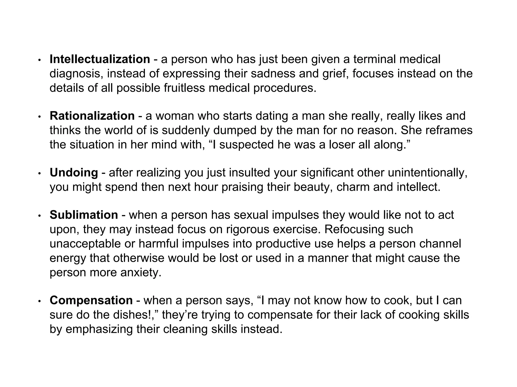 • Intellectualization - a person who has just been given a terminal medical
diagnosis, instead of expressing their sadness and grief, focuses instead on the
details of all possible fruitless medical procedures.
• Rationalization - a woman who starts dating a man she really, really likes and
thinks the world of is suddenly dumped by the man for no reason. She reframes
the situation in her mind with, “I suspected he was a loser all along.”
• Undoing - after realizing you just insulted your significant other unintentionally,
you might spend then next hour praising their beauty, charm and intellect.
• Sublimation - when a person has sexual impulses they would like not to act
upon, they may instead focus on rigorous exercise. Refocusing such
unacceptable or harmful impulses into productive use helps a person channel
energy that otherwise would be lost or used in a manner that might cause the
person more anxiety.
• Compensation - when a person says, “I may not know how to cook, but I can
sure do the dishes!,” they’re trying to compensate for their lack of cooking skills
by emphasizing their cleaning skills instead.
 