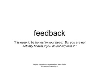feedback
helping people and organisations learn faster
Eric Brooke, version 11
“It is easy to be honest in your head. But you are not
actually honest if you do not express it.”
 