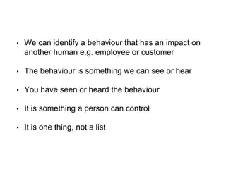 • We can identify a behaviour that has an impact on
another human e.g. employee or customer
• The behaviour is something we can see or hear
• You have seen or heard the behaviour
• It is something a person can control
• It is one thing, not a list
 