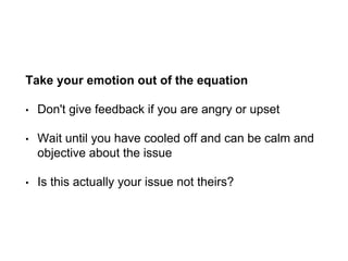 Take your emotion out of the equation
• Don't give feedback if you are angry or upset
• Wait until you have cooled off and can be calm and
objective about the issue
• Is this actually your issue not theirs?
 