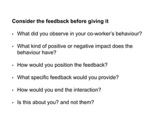 Consider the feedback before giving it
• What did you observe in your co-worker’s behaviour?
• What kind of positive or negative impact does the
behaviour have?
• How would you position the feedback?
• What specific feedback would you provide?
• How would you end the interaction?
• Is this about you? and not them?
 