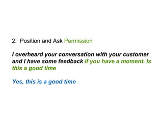 2. Position and Ask Permission
I overheard your conversation with your customer
and I have some feedback if you have a moment. Is
this a good time
Yes, this is a good time
 