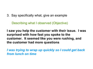 3. Say specifically what, give an example
Describing what I observed (Objective)
I saw you help the customer with their issue. I was
surprised with how fast you spoke to the
customer. It seemed like you were rushing, and
the customer had more questions
I was trying to wrap up quickly so I could get back
from lunch on time
 