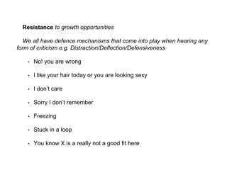 Resistance to growth opportunities
We all have defence mechanisms that come into play when hearing any
form of criticism e.g. Distraction/Deflection/Defensiveness
• No! you are wrong
• I like your hair today or you are looking sexy
• I don’t care
• Sorry I don’t remember
• Freezing
• Stuck in a loop
• You know X is a really not a good fit here
 