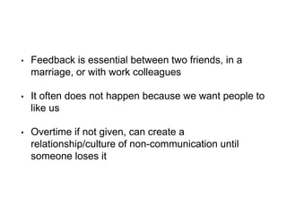 • Feedback is essential between two friends, in a
marriage, or with work colleagues
• It often does not happen because we want people to
like us
• Overtime if not given, can create a
relationship/culture of non-communication until
someone loses it
 