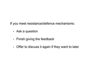 If you meet resistance/defence mechanisms:
• Ask a question
• Finish giving the feedback
• Offer to discuss it again if they want to later
 