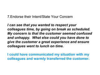 7.Endorse their Intent/State Your Concern
I can see that you wanted to respect your
colleagues time, by going on break as scheduled.
My concern is that the customer seemed confused
and unhappy. What else could you have done to
give the customer a great experience and ensure
colleagues went to lunch on time.
I could have communicated my situation with my
colleagues and warmly transferred the customer.
 