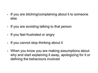 • If you are bitching/complaining about it to someone
else
• If you are avoiding talking to that person
• If you feel frustrated or angry
• If you cannot stop thinking about it
• When you know you are making assumptions about
why and start explaining it away, apologizing for it or
defining the behaviours involved
 
