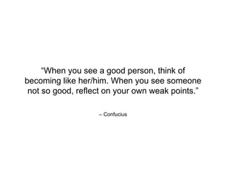 – Confucius
“When you see a good person, think of
becoming like her/him. When you see someone
not so good, reflect on your own weak points.”
 