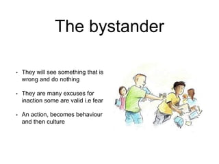 The bystander
• They will see something that is
wrong and do nothing
• They are many excuses for
inaction some are valid i.e fear
• An action, becomes behaviour
and then culture
 