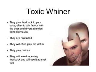 Toxic Whiner
• They give feedback to your
boss, often to win favour with
the boss and divert attention
from their faults
• They are two faced
• They will often play the victim
• They play politics
• They will avoid receiving
feedback and will use it against
you
 