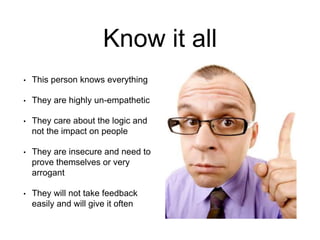 Know it all
• This person knows everything
• They are highly un-empathetic
• They care about the logic and
not the impact on people
• They are insecure and need to
prove themselves or very
arrogant
• They will not take feedback
easily and will give it often
 
