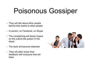 Poisonous Gossiper
• They will talk about other people
behind their backs to other people
• In person, on Facebook, on Skype
• The complaining will slowly impact
on the culture like poison in the
blood
• The facts will become distorted
• They will often share their
feedback with everyone that will
listen
 