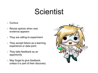 Scientist
• Curious
• Revise opinion when new
evidence appears
• They are willing to experiment
• They accept failure as a learning
experience or data point
• They take feedback as an
opportunity
• May forget to give feedback,
unless it is part of their discovery
 