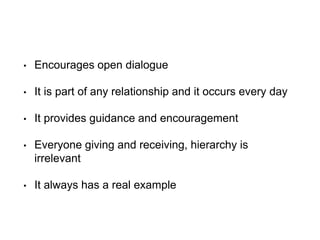 • Encourages open dialogue
• It is part of any relationship and it occurs every day
• It provides guidance and encouragement
• Everyone giving and receiving, hierarchy is
irrelevant
• It always has a real example
 