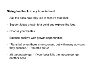 Giving feedback to my boss is hard
• Ask the boss how they like to receive feedback
• Support ideas growth to a point and explore the idea
• Choose your battles
• Balance positive with growth opportunities
• “Plans fail when there is no counsel, but with many advisers
they succeed.” Proverbs 15:22
• kill the messenger - if your boss kills the messenger get
another boss
 
